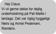 Hej Claus.
Vi vil gerne takke for dejlig underholdning på Pøt Mølle i lørdags. Det var rigtig hyggeligt.
Niels og Annie Pedersen, Randers.