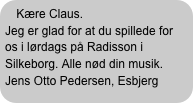 Kære Claus.
Jeg er glad for at du spillede for os i lørdags på Radisson i Silkeborg. Alle nød din musik.
Jens Otto Pedersen, Esbjerg